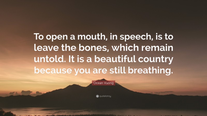 Ocean Vuong Quote: “To open a mouth, in speech, is to leave the bones, which remain untold. It is a beautiful country because you are still breathing.”