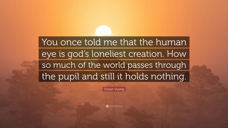 Ocean Vuong Quote: “You once told me that the human eye is god’s loneliest creation. How so much of the world passes through the pupil and still it holds nothing.”