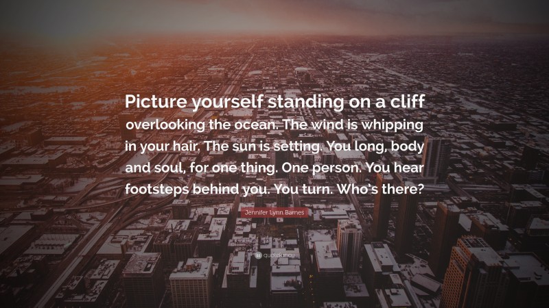 Jennifer Lynn Barnes Quote: “Picture yourself standing on a cliff overlooking the ocean. The wind is whipping in your hair. The sun is setting. You long, body and soul, for one thing. One person. You hear footsteps behind you. You turn. Who’s there?”