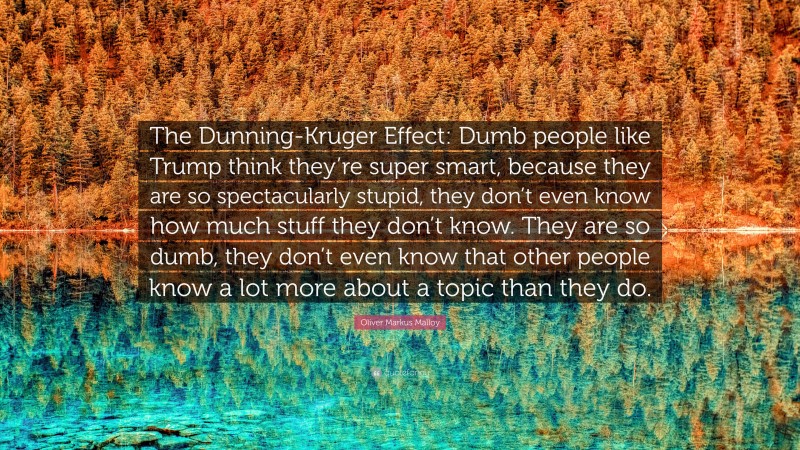 Oliver Markus Malloy Quote: “The Dunning-Kruger Effect: Dumb people like Trump think they’re super smart, because they are so spectacularly stupid, they don’t even know how much stuff they don’t know. They are so dumb, they don’t even know that other people know a lot more about a topic than they do.”