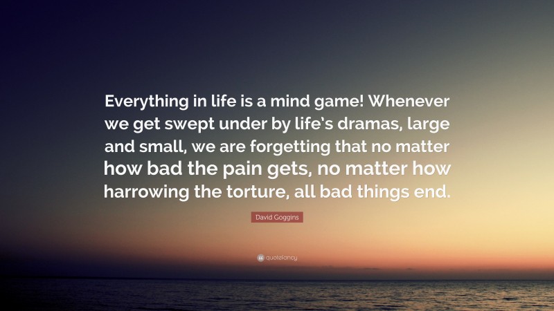 David Goggins Quote: “Everything in life is a mind game! Whenever we get swept under by life’s dramas, large and small, we are forgetting that no matter how bad the pain gets, no matter how harrowing the torture, all bad things end.”