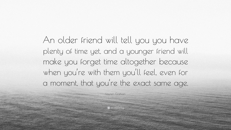 Lauren Graham Quote: “An older friend will tell you you have plenty of time yet, and a younger friend will make you forget time altogether because when you’re with them you’ll feel, even for a moment, that you’re the exact same age.”