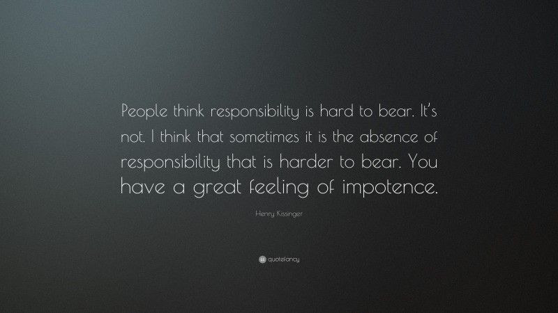 Henry Kissinger Quote: “People think responsibility is hard to bear. It’s not. I think that sometimes it is the absence of responsibility that is harder to bear. You have a great feeling of impotence.”
