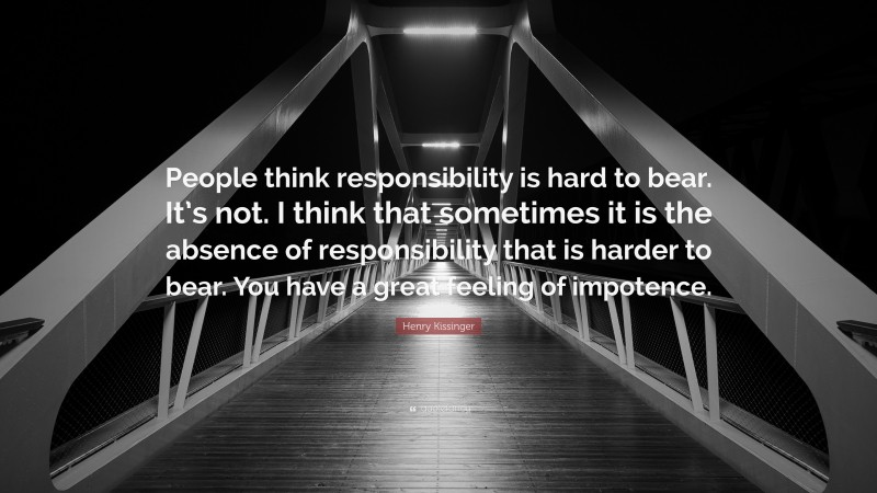 Henry Kissinger Quote: “People think responsibility is hard to bear. It’s not. I think that sometimes it is the absence of responsibility that is harder to bear. You have a great feeling of impotence.”