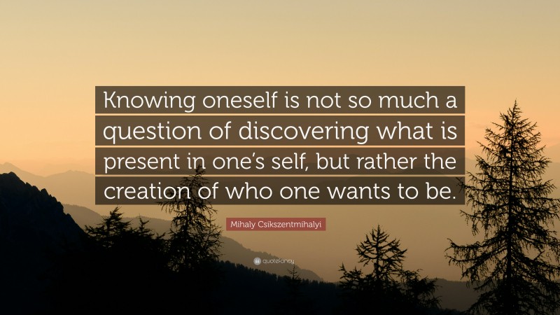 Mihaly Csikszentmihalyi Quote: “Knowing oneself is not so much a question of discovering what is present in one’s self, but rather the creation of who one wants to be.”