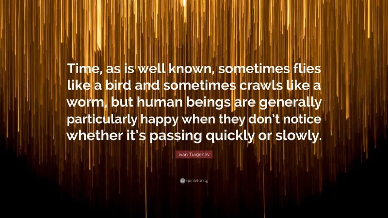 Ivan Turgenev Quote: “Time, as is well known, sometimes flies like a bird and sometimes crawls like a worm, but human beings are generally particularly happy when they don’t notice whether it’s passing quickly or slowly.”