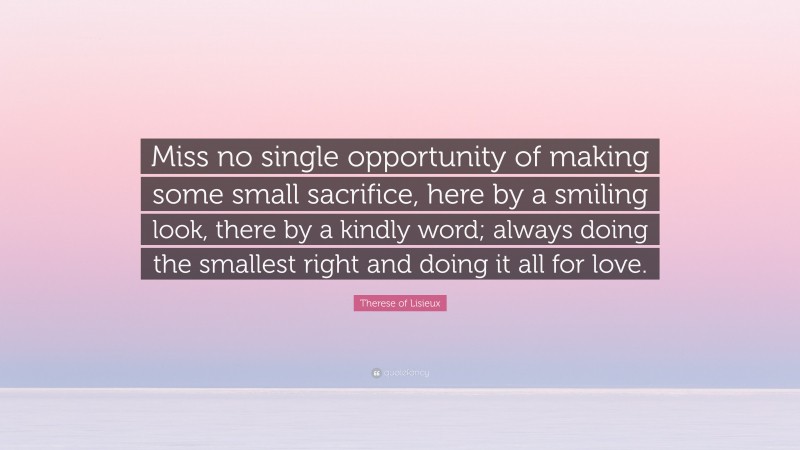 Therese of Lisieux Quote: “Miss no single opportunity of making some small sacrifice, here by a smiling look, there by a kindly word; always doing the smallest right and doing it all for love.”