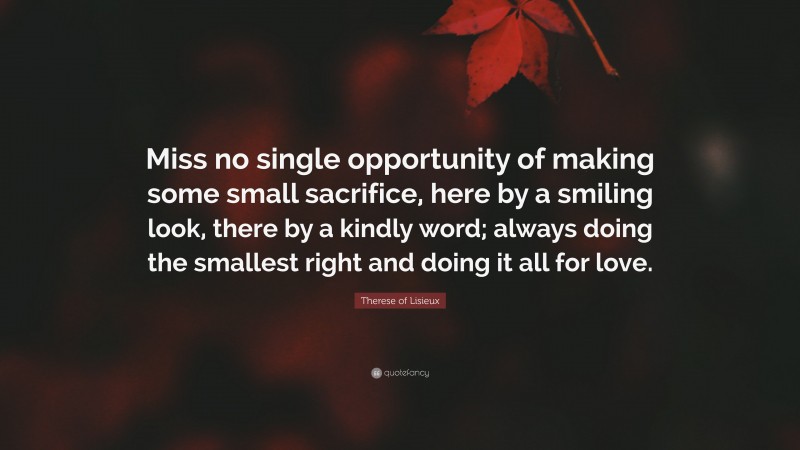 Therese of Lisieux Quote: “Miss no single opportunity of making some small sacrifice, here by a smiling look, there by a kindly word; always doing the smallest right and doing it all for love.”