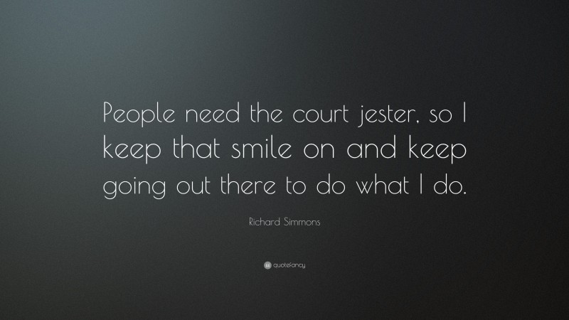 Richard Simmons Quote: “People need the court jester, so I keep that smile on and keep going out there to do what I do.”