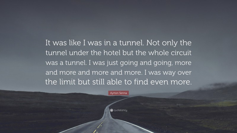 Ayrton Senna Quote: “It was like I was in a tunnel. Not only the tunnel under the hotel but the whole circuit was a tunnel. I was just going and going, more and more and more and more. I was way over the limit but still able to find even more.”