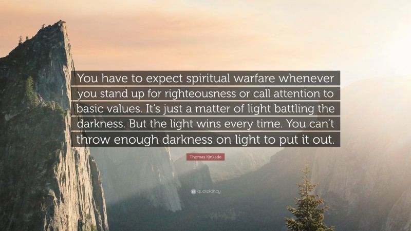 Thomas Kinkade Quote: “You have to expect spiritual warfare whenever you stand up for righteousness or call attention to basic values. It’s just a matter of light battling the darkness. But the light wins every time. You can’t throw enough darkness on light to put it out.”