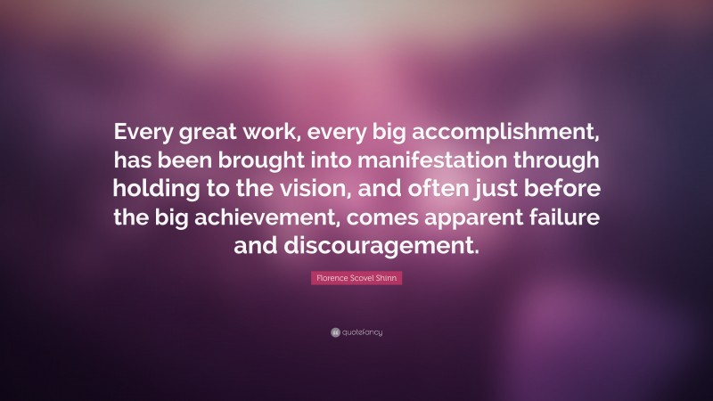 Florence Scovel Shinn Quote: “Every great work, every big accomplishment, has been brought into manifestation through holding to the vision, and often just before the big achievement, comes apparent failure and discouragement.”