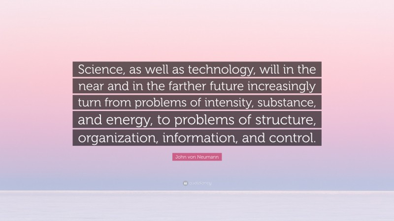 John von Neumann Quote: “Science, as well as technology, will in the near and in the farther future increasingly turn from problems of intensity, substance, and energy, to problems of structure, organization, information, and control.”