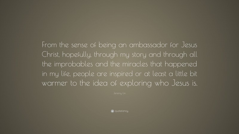 Jeremy Lin Quote: “From the sense of being an ambassador for Jesus Christ, hopefully, through my story and through all the improbables and the miracles that happened in my life, people are inspired or at least a little bit warmer to the idea of exploring who Jesus is.”