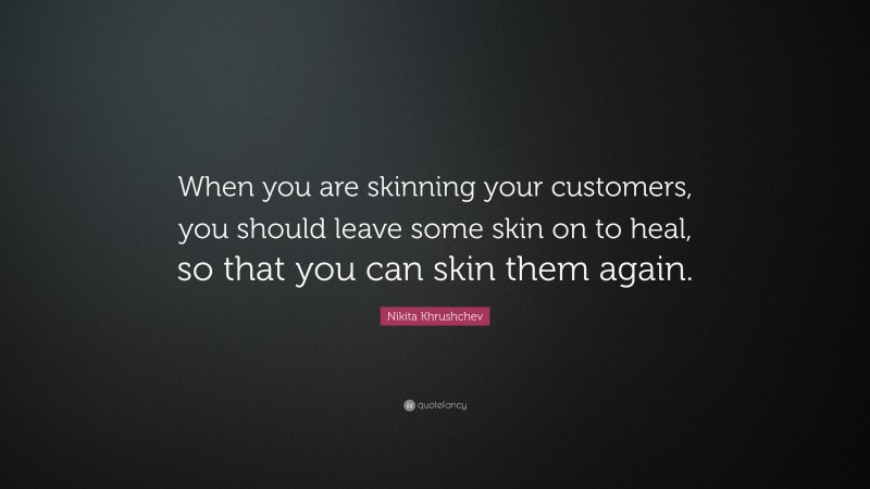 Nikita Khrushchev Quote: “When you are skinning your customers, you should leave some skin on to heal, so that you can skin them again.”