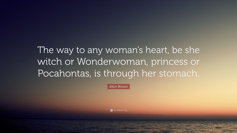 Alton Brown Quote: “The way to any woman’s heart, be she witch or Wonderwoman, princess or Pocahontas, is through her stomach.”