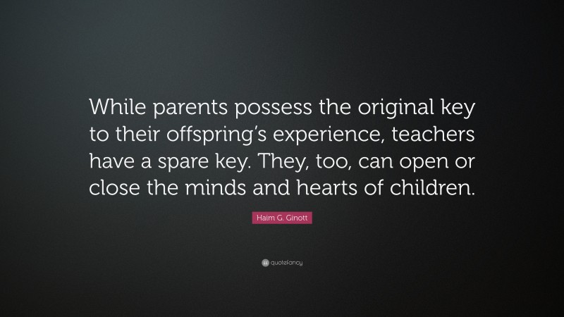 Haim G. Ginott Quote: “While parents possess the original key to their offspring’s experience, teachers have a spare key. They, too, can open or close the minds and hearts of children.”