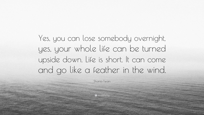 Shania Twain Quote: “Yes, you can lose somebody overnight, yes, your whole life can be turned upside down. Life is short. It can come and go like a feather in the wind.”