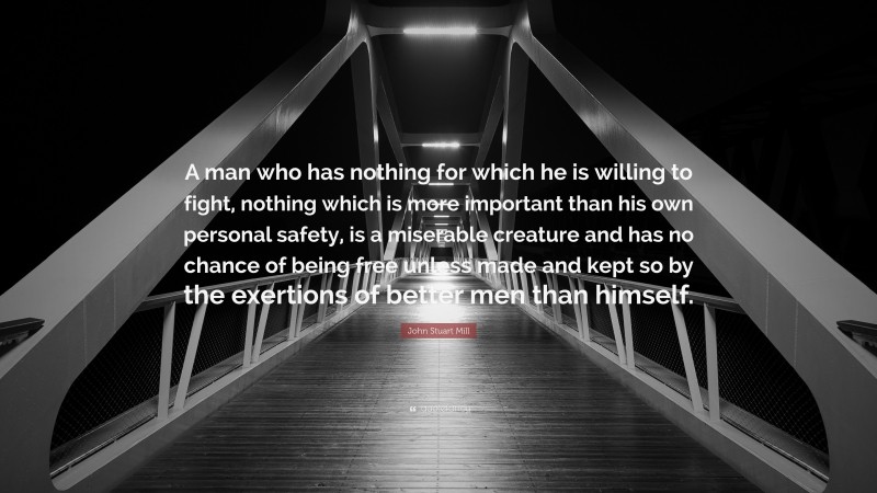 John Stuart Mill Quote: “A man who has nothing for which he is willing to fight, nothing which is more important than his own personal safety, is a miserable creature and has no chance of being free unless made and kept so by the exertions of better men than himself.”