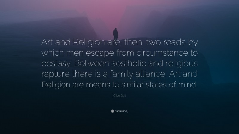 Clive Bell Quote: “Art and Religion are, then, two roads by which men escape from circumstance to ecstasy. Between aesthetic and religious rapture there is a family alliance. Art and Religion are means to similar states of mind.”