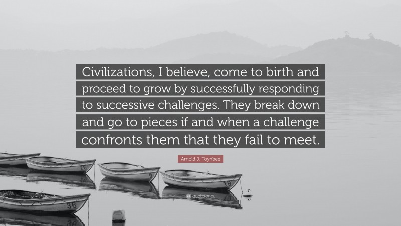 Arnold J. Toynbee Quote: “Civilizations, I believe, come to birth and proceed to grow by successfully responding to successive challenges. They break down and go to pieces if and when a challenge confronts them that they fail to meet.”