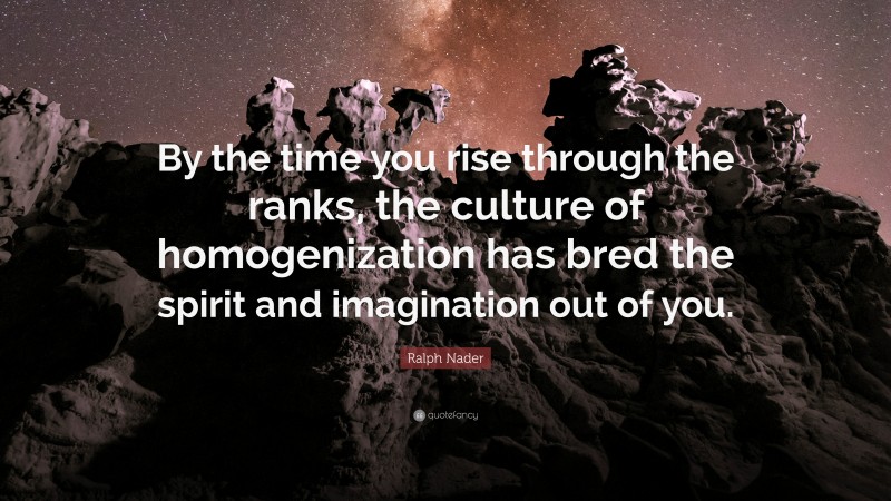 Ralph Nader Quote: “By the time you rise through the ranks, the culture of homogenization has bred the spirit and imagination out of you.”