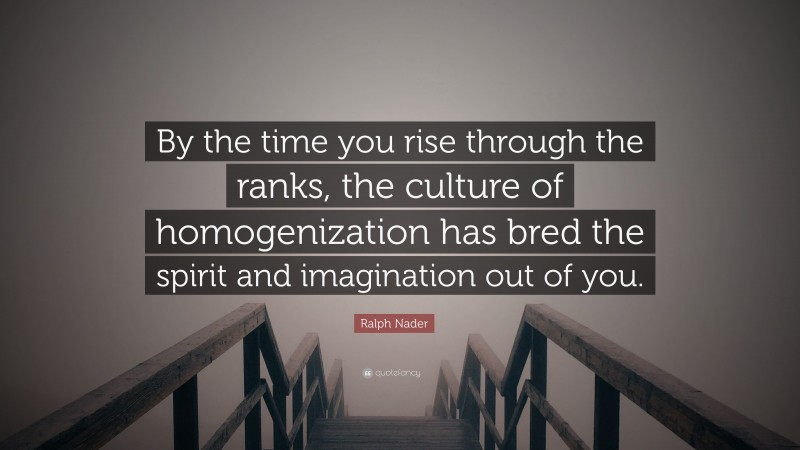 Ralph Nader Quote: “By the time you rise through the ranks, the culture of homogenization has bred the spirit and imagination out of you.”