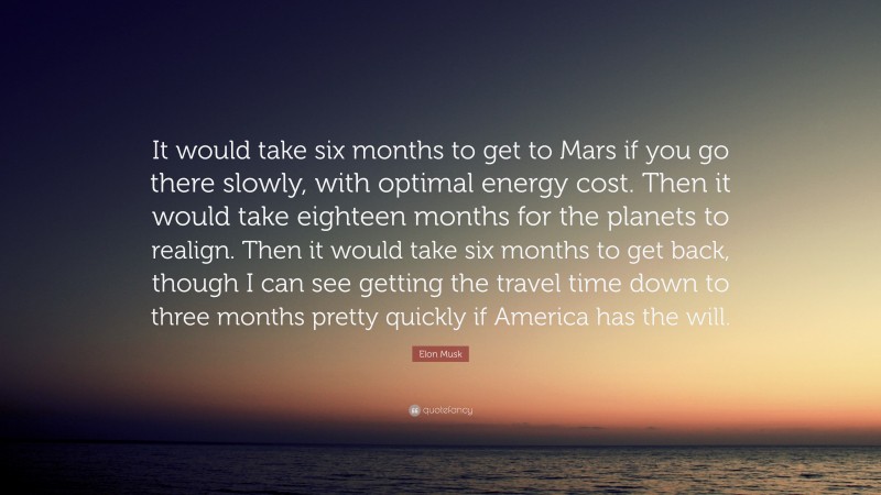 Elon Musk Quote: “It would take six months to get to Mars if you go there slowly, with optimal energy cost. Then it would take eighteen months for the planets to realign. Then it would take six months to get back, though I can see getting the travel time down to three months pretty quickly if America has the will.”