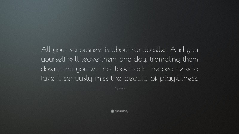 Rajneesh Quote: “All your seriousness is about sandcastles. And you yourself will leave them one day, trampling them down, and you will not look back. The people who take it seriously miss the beauty of playfulness.”