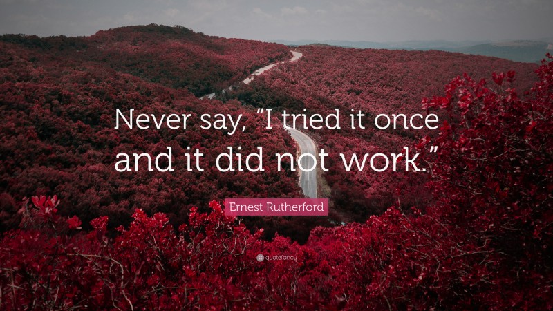 Ernest Rutherford Quote: “Never say, “I tried it once and it did not work.””