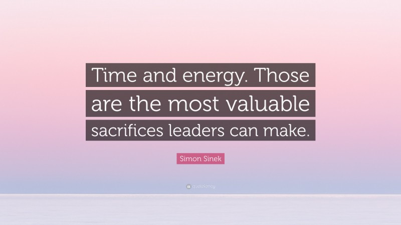Simon Sinek Quote: “Time and energy. Those are the most valuable sacrifices leaders can make.”
