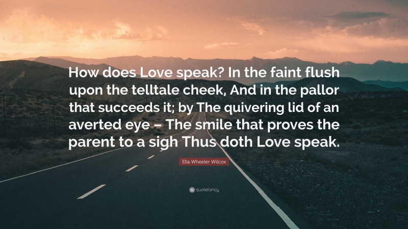 Ella Wheeler Wilcox Quote: “How does Love speak? In the faint flush upon the telltale cheek, And in the pallor that succeeds it; by The quivering lid of an averted eye – The smile that proves the parent to a sigh Thus doth Love speak.”