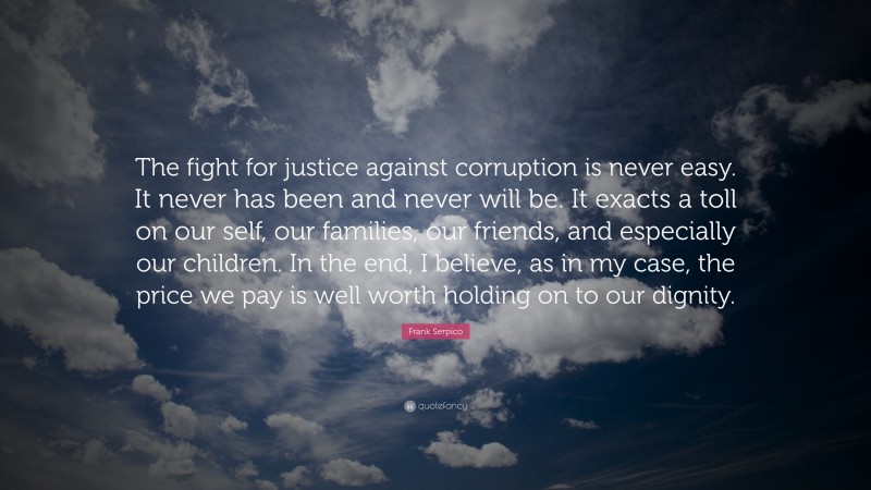 Frank Serpico Quote: “The fight for justice against corruption is never easy. It never has been and never will be. It exacts a toll on our self, our families, our friends, and especially our children. In the end, I believe, as in my case, the price we pay is well worth holding on to our dignity.”