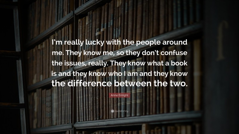 Anne Enright Quote: “I’m really lucky with the people around me. They know me, so they don’t confuse the issues, really. They know what a book is and they know who I am and they know the difference between the two.”