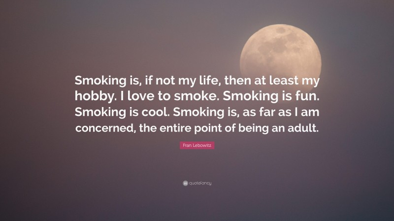 Fran Lebowitz Quote: “Smoking is, if not my life, then at least my hobby. I love to smoke. Smoking is fun. Smoking is cool. Smoking is, as far as I am concerned, the entire point of being an adult.”