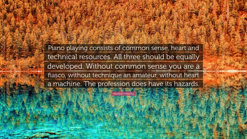 Vladimir Horowitz Quote: “Piano playing consists of common sense, heart and technical resources. All three should be equally developed. Without common sense you are a fiasco, without technique an amateur, without heart a machine. The profession does have its hazards.”