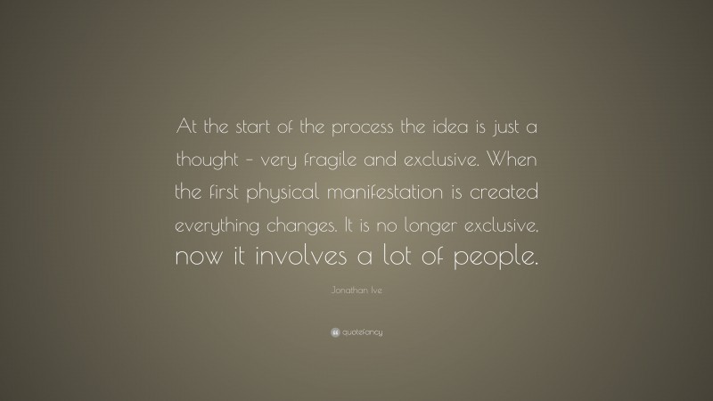 Jonathan Ive Quote: “At the start of the process the idea is just a thought – very fragile and exclusive. When the first physical manifestation is created everything changes. It is no longer exclusive, now it involves a lot of people.”