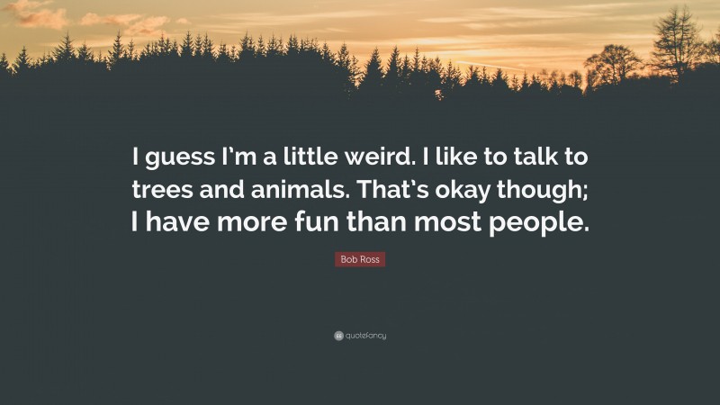 Bob Ross Quote: “I guess I’m a little weird. I like to talk to trees and animals. That’s okay though; I have more fun than most people.”