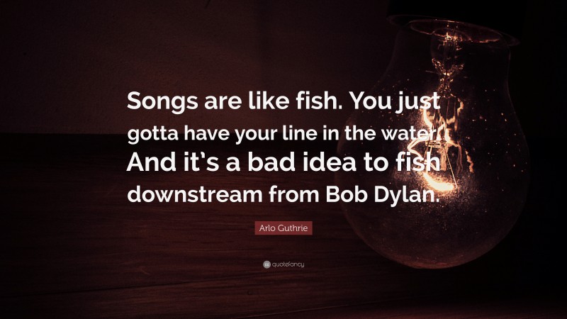 Arlo Guthrie Quote: “Songs are like fish. You just gotta have your line in the water. And it’s a bad idea to fish downstream from Bob Dylan.”