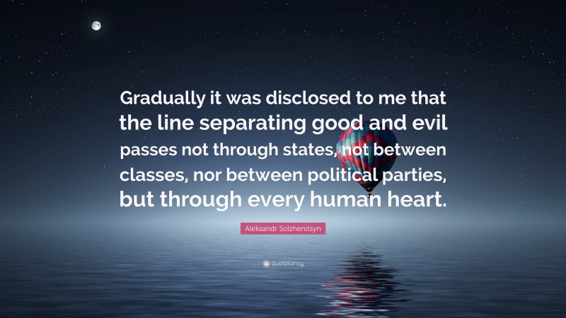 Aleksandr Solzhenitsyn Quote: “Gradually it was disclosed to me that the line separating good and evil passes not through states, not between classes, nor between political parties, but through every human heart.”