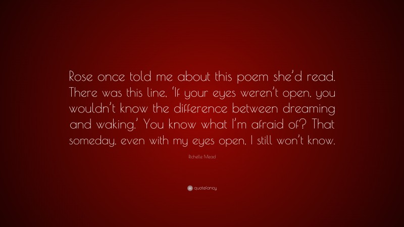 Richelle Mead Quote: “Rose once told me about this poem she’d read. There was this line, ‘If your eyes weren’t open, you wouldn’t know the difference between dreaming and waking.’ You know what I’m afraid of? That someday, even with my eyes open, I still won’t know.”