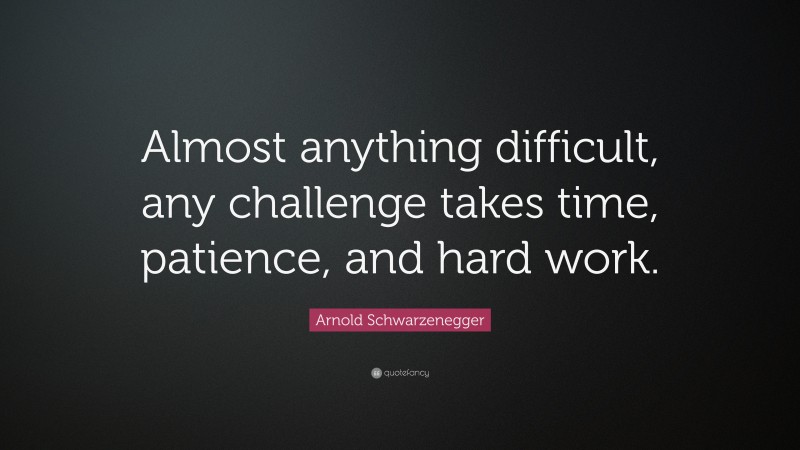 Arnold Schwarzenegger Quote: “Almost anything difficult, any challenge takes time, patience, and hard work.”