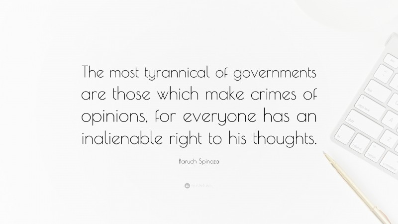 Baruch Spinoza Quote: “The most tyrannical of governments are those which make crimes of opinions, for everyone has an inalienable right to his thoughts.”