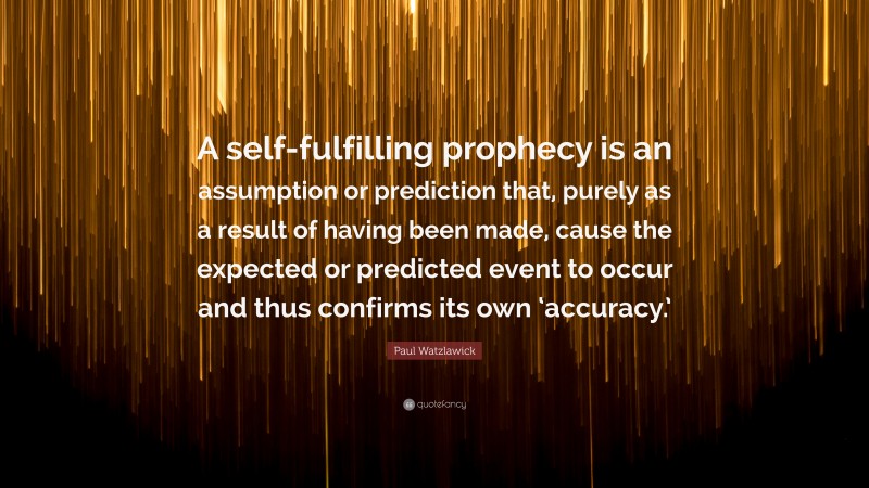 Paul Watzlawick Quote: “A self-fulfilling prophecy is an assumption or prediction that, purely as a result of having been made, cause the expected or predicted event to occur and thus confirms its own ‘accuracy.’”