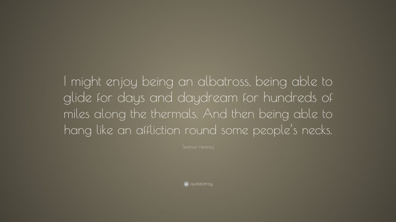 Seamus Heaney Quote: “I might enjoy being an albatross, being able to glide for days and daydream for hundreds of miles along the thermals. And then being able to hang like an affliction round some people’s necks.”