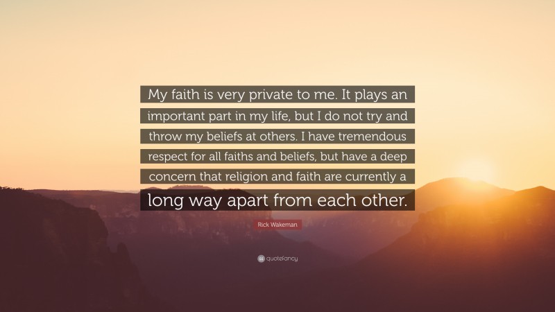 Rick Wakeman Quote: “My faith is very private to me. It plays an important part in my life, but I do not try and throw my beliefs at others. I have tremendous respect for all faiths and beliefs, but have a deep concern that religion and faith are currently a long way apart from each other.”
