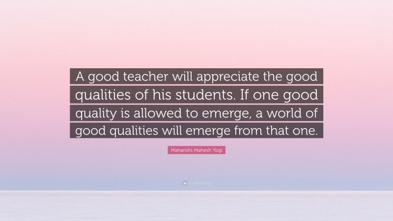 Maharishi Mahesh Yogi Quote: “A good teacher will appreciate the good qualities of his students. If one good quality is allowed to emerge, a world of good qualities will emerge from that one.”