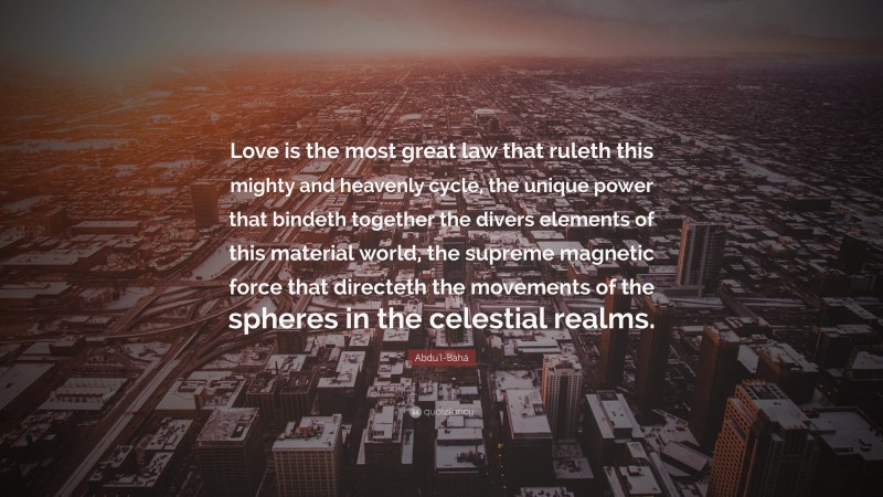 Abdu'l-Bahá Quote: “Love is the most great law that ruleth this mighty and heavenly cycle, the unique power that bindeth together the divers elements of this material world, the supreme magnetic force that directeth the movements of the spheres in the celestial realms.”