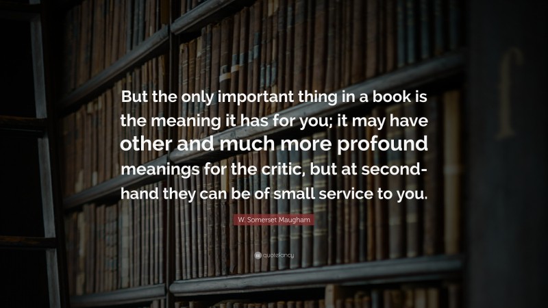 W. Somerset Maugham Quote: “But the only important thing in a book is the meaning it has for you; it may have other and much more profound meanings for the critic, but at second-hand they can be of small service to you.”