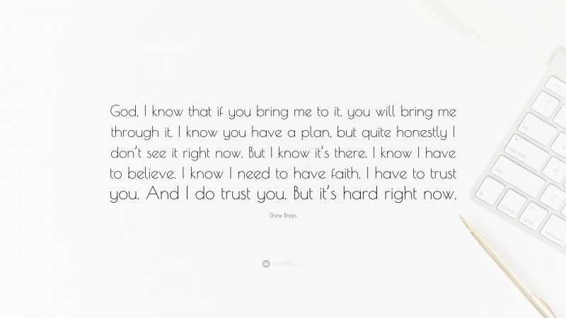 Drew Brees Quote: “God, I know that if you bring me to it, you will bring me through it. I know you have a plan, but quite honestly I don’t see it right now. But I know it’s there. I know I have to believe. I know I need to have faith. I have to trust you. And I do trust you. But it’s hard right now.”
